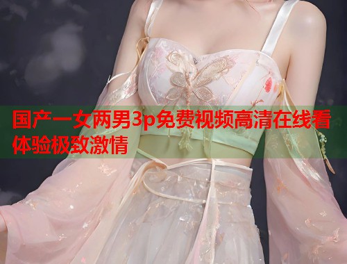 国产一女两男3p免费视频高清在线看体验极致激情  第1张