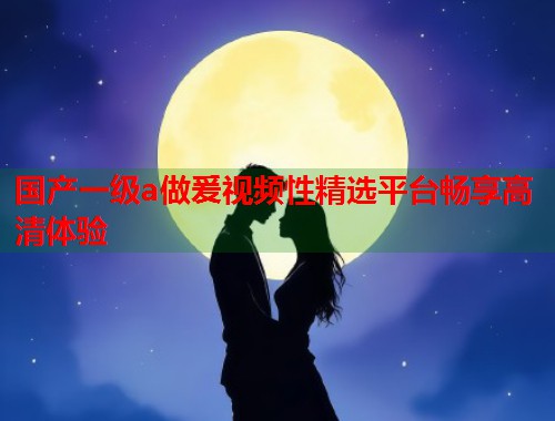 国产一级a做爰视频性精选平台畅享高清体验  第1张
