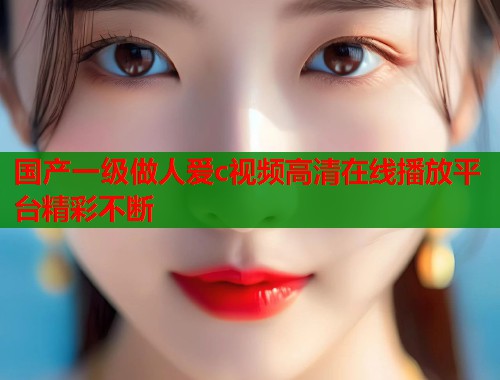 国产一级做人爱c视频高清在线播放平台精彩不断  第1张