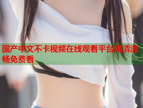 国产中文不卡视频在线观看平台高清流畅免费看  第1张