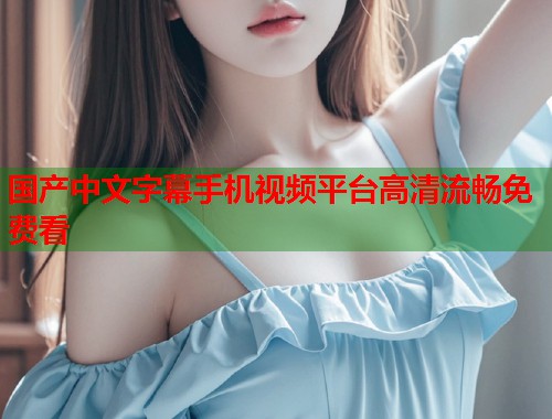 国产中文字幕手机视频平台高清流畅免费看  第1张
