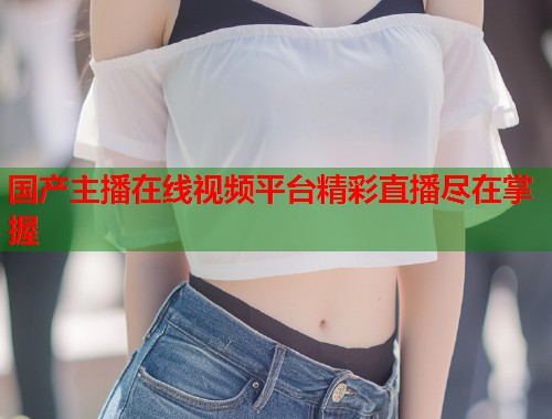 国产主播在线视频平台精彩直播尽在掌握  第1张
