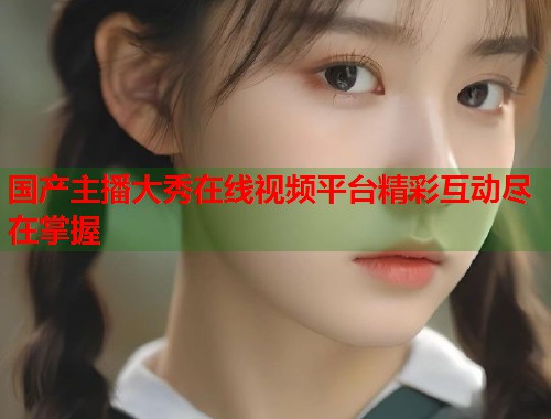 国产主播大秀在线视频平台精彩互动尽在掌握  第1张