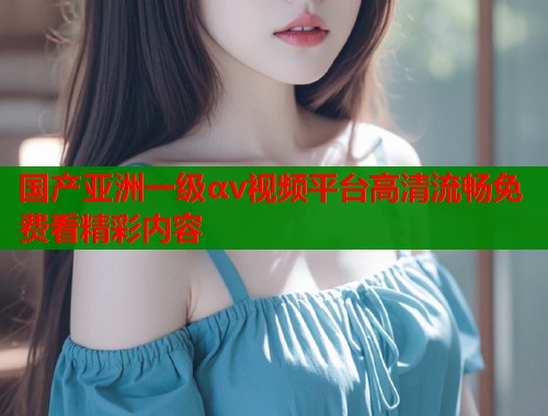 国产亚洲一级αv视频平台高清流畅免费看精彩内容  第1张