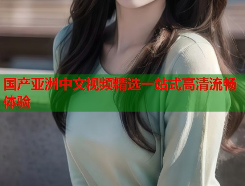 国产亚洲中文视频精选一站式高清流畅体验  第1张