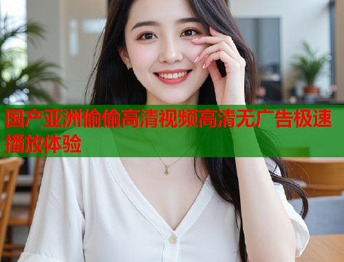 国产亚洲偷偷高清视频高清无广告极速播放体验  第1张