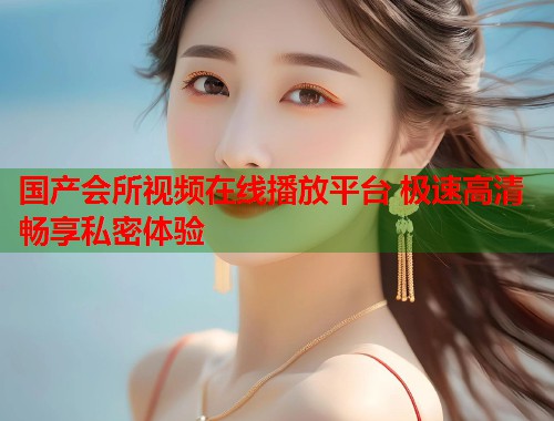 国产会所视频在线播放平台 极速高清畅享私密体验  第1张