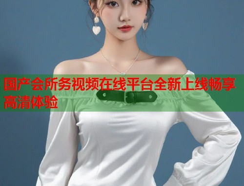 国产会所务视频在线平台全新上线畅享高清体验  第1张
