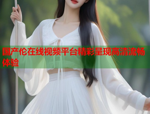 国产伦在线视频平台精彩呈现高清流畅体验  第1张