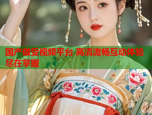 国产做受视频平台 高清流畅互动体验尽在掌握  第1张
