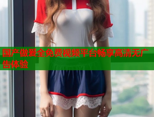 国产做爰全免费视频平台畅享高清无广告体验  第2张
