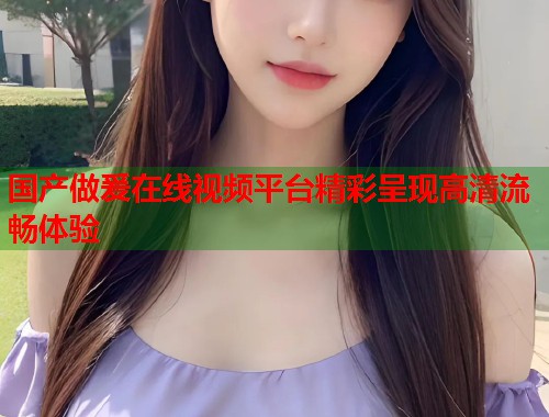 国产做爰在线视频平台精彩呈现高清流畅体验  第1张