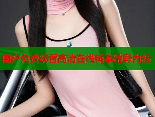 国产免费观看高清在线畅享精彩内容  第1张