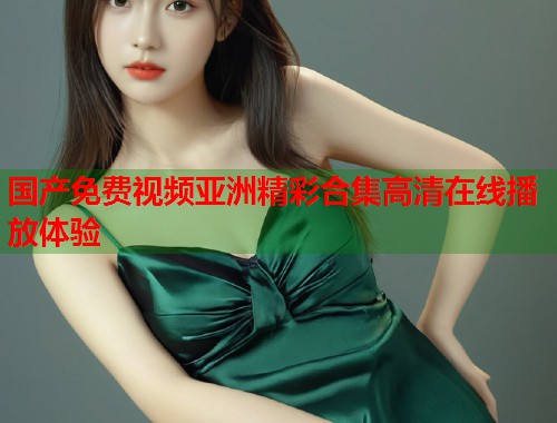 国产免费视频亚洲精彩合集高清在线播放体验  第1张
