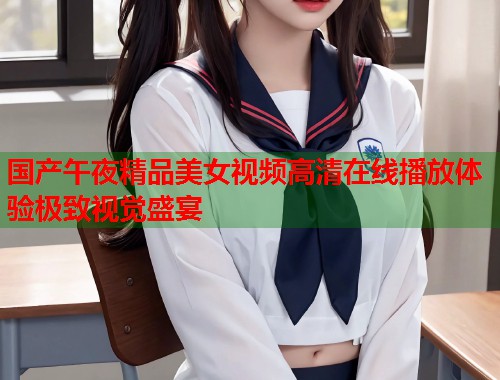 国产午夜精品美女视频高清在线播放体验极致视觉盛宴  第1张