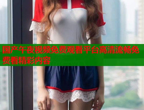 国产午夜视频免费观看平台高清流畅免费看精彩内容  第1张