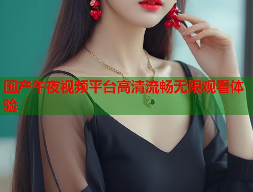 国产午夜视频平台高清流畅无限观看体验  第2张