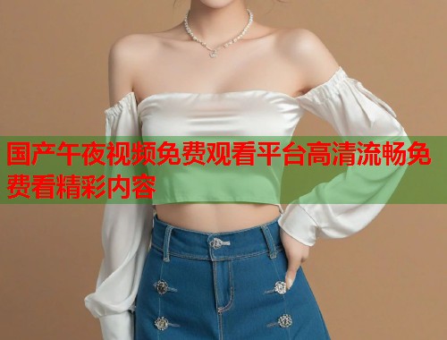 国产午夜视频免费观看平台高清流畅免费看精彩内容  第2张
