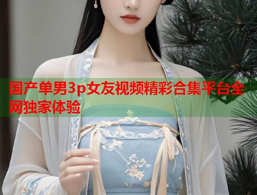 国产单男3p女友视频精彩合集平台全网独家体验  第1张