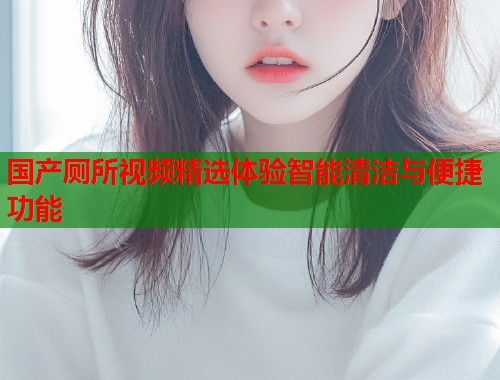 国产厕所视频精选体验智能清洁与便捷功能  第1张