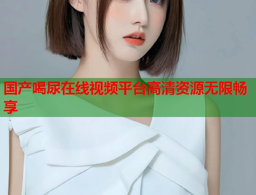 国产喝尿在线视频平台高清资源无限畅享  第1张
