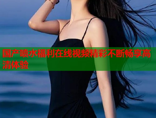 国产喷水福利在线视频精彩不断畅享高清体验  第1张