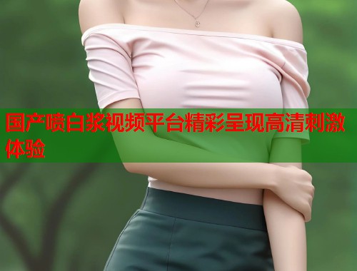 国产喷白浆视频平台精彩呈现高清刺激体验  第1张