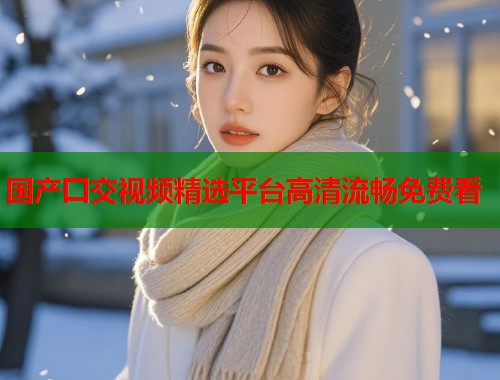 国产囗交视频精选平台高清流畅免费看  第1张