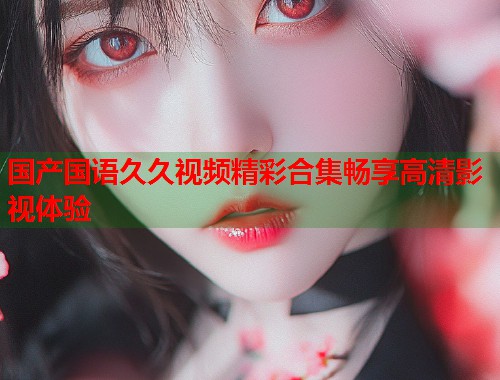 国产国语久久视频精彩合集畅享高清影视体验  第1张