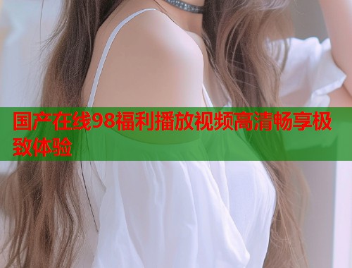 国产在线98福利播放视频高清畅享极致体验  第1张