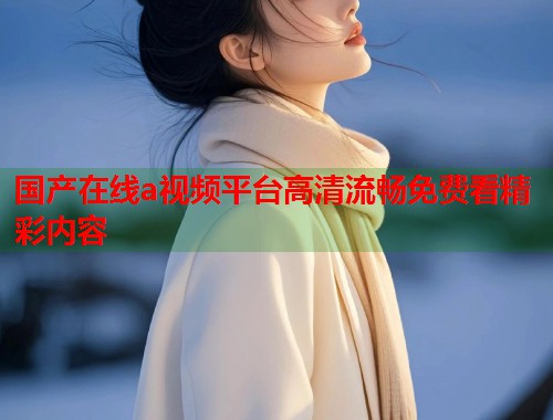 国产在线a视频平台高清流畅免费看精彩内容  第2张