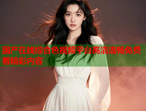 国产在线综合色视频平台高清流畅免费看精彩内容  第1张