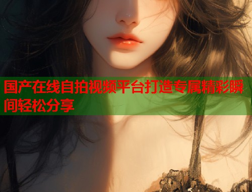 国产在线自拍视频平台打造专属精彩瞬间轻松分享  第1张