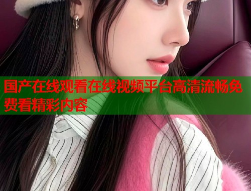 国产在线观看在线视频平台高清流畅免费看精彩内容  第2张