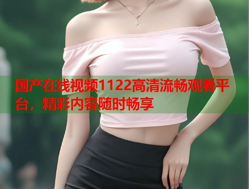国产在线视频1122高清流畅观看平台，精彩内容随时畅享  第1张