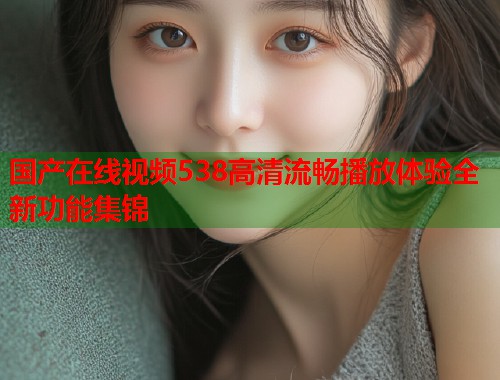 国产在线视频538高清流畅播放体验全新功能集锦  第1张
