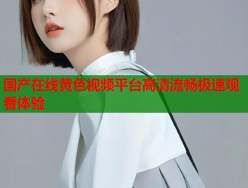 国产在线黄色视频平台高清流畅极速观看体验  第1张