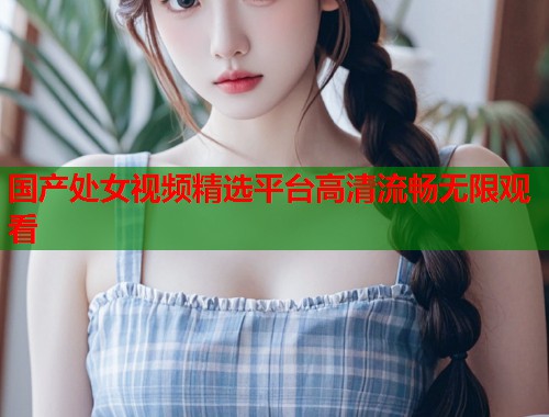 国产处女视频精选平台高清流畅无限观看  第1张