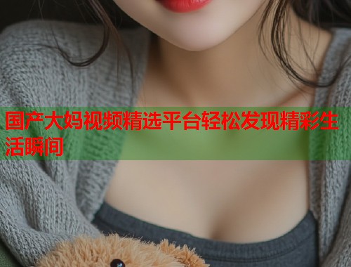 国产大妈视频精选平台轻松发现精彩生活瞬间  第1张