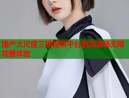 国产大尺度三级视频平台高清流畅无限观看体验  第2张