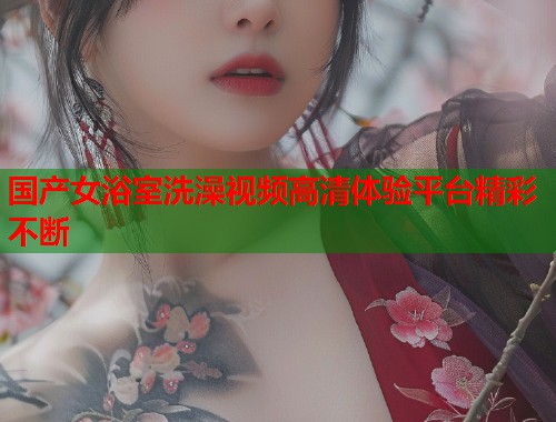 国产女浴室洗澡视频高清体验平台精彩不断  第1张