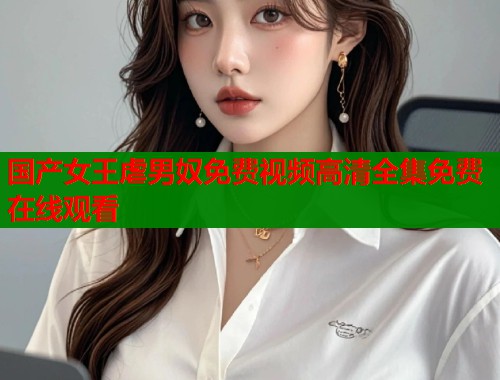 国产女王虐男奴免费视频高清全集免费在线观看  第1张