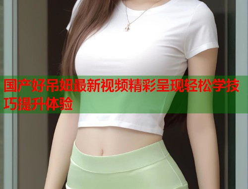 国产好吊妞最新视频精彩呈现轻松学技巧提升体验  第2张