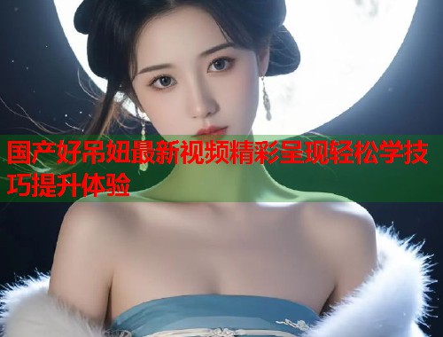 国产好吊妞最新视频精彩呈现轻松学技巧提升体验  第1张