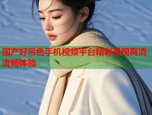 国产好吊色手机视频平台精彩呈现高清流畅体验  第1张