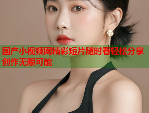 国产小视频网精彩短片随时看轻松分享创作无限可能  第1张