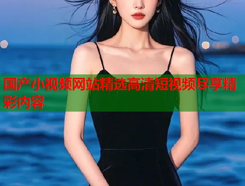 国产小视频网站精选高清短视频尽享精彩内容  第1张