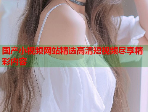 国产小视频网站精选高清短视频尽享精彩内容  第2张