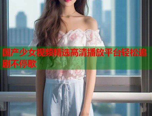 国产少女视频精选高清播放平台轻松追剧不停歇  第1张