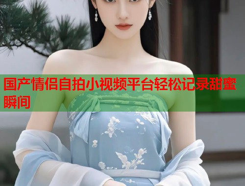 国产情侣自拍小视频平台轻松记录甜蜜瞬间  第1张